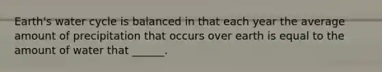 Earth's water cycle is balanced in that each year the average amount of precipitation that occurs over earth is equal to the amount of water that ______.