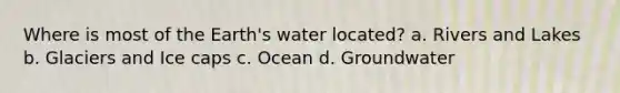 Where is most of the Earth's water located? a. Rivers and Lakes b. Glaciers and Ice caps c. Ocean d. Groundwater