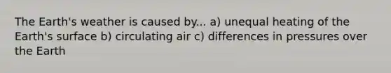 The Earth's weather is caused by... a) unequal heating of the Earth's surface b) circulating air c) differences in pressures over the Earth