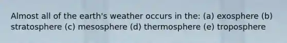 Almost all of the earth's weather occurs in the: (a) exosphere (b) stratosphere (c) mesosphere (d) thermosphere (e) troposphere