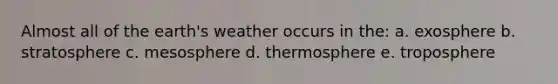 Almost all of the earth's weather occurs in the: a. exosphere b. stratosphere c. mesosphere d. thermosphere e. troposphere