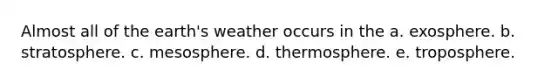 Almost all of the earth's weather occurs in the a. exosphere. b. stratosphere. c. mesosphere. d. thermosphere. e. troposphere.