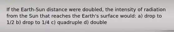 If the Earth-Sun distance were doubled, the intensity of radiation from the Sun that reaches the Earth's surface would: a) drop to 1/2 b) drop to 1/4 c) quadruple d) double