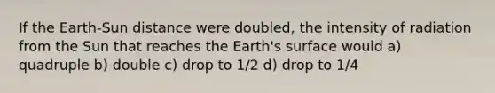 If the Earth-Sun distance were doubled, the intensity of radiation from the Sun that reaches the Earth's surface would a) quadruple b) double c) drop to 1/2 d) drop to 1/4