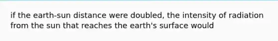 if the earth-sun distance were doubled, the intensity of radiation from the sun that reaches the earth's surface would