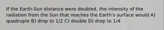 If the Earth-Sun distance were doubled, the intensity of the radiation from the Sun that reaches the Earth's surface would A) quadruple B) drop to 1/2 C) double D) drop to 1/4