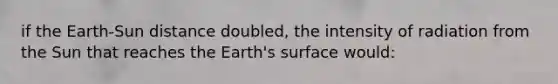 if the Earth-Sun distance doubled, the intensity of radiation from the Sun that reaches the Earth's surface would: