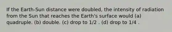 If the Earth-Sun distance were doubled, the intensity of radiation from the Sun that reaches the Earth's surface would (a) quadruple. (b) double. (c) drop to 1/2 . (d) drop to 1/4 .