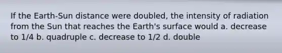 If the Earth-Sun distance were doubled, the intensity of radiation from the Sun that reaches the Earth's surface would a. decrease to 1/4 b. quadruple c. decrease to 1/2 d. double