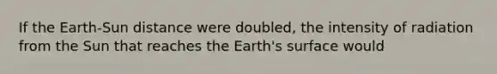 If the Earth-Sun distance were doubled, the intensity of radiation from the Sun that reaches the Earth's surface would