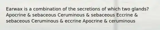 Earwax is a combination of the secretions of which two glands? Apocrine & sebaceous Ceruminous & sebaceous Eccrine & sebaceous Ceruminous & eccrine Apocrine & ceruminous