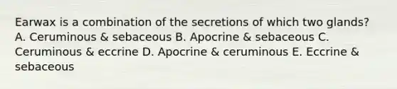 Earwax is a combination of the secretions of which two glands? A. Ceruminous & sebaceous B. Apocrine & sebaceous C. Ceruminous & eccrine D. Apocrine & ceruminous E. Eccrine & sebaceous