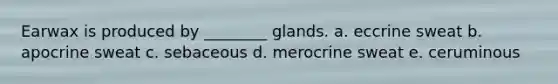 Earwax is produced by ________ glands. a. eccrine sweat b. apocrine sweat c. sebaceous d. merocrine sweat e. ceruminous