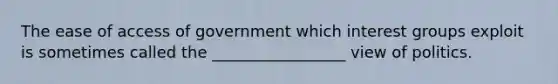 The ease of access of government which interest groups exploit is sometimes called the _________________ view of politics.