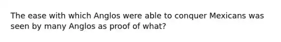 The ease with which Anglos were able to conquer Mexicans was seen by many Anglos as proof of what?