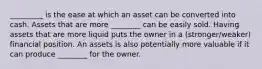 _________ is the ease at which an asset can be converted into cash. Assets that are more ________ can be easily sold. Having assets that are more liquid puts the owner in a (stronger/weaker) financial position. An assets is also potentially more valuable if it can produce ________ for the owner.