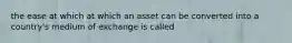 the ease at which at which an asset can be converted into a country's medium of exchange is called