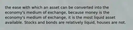 the ease with which an asset can be converted into the economy's medium of exchange, because money is the economy's medium of exchange, it is the most liquid asset available. Stocks and bonds are relatively liquid, houses are not.