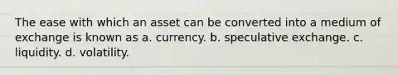 The ease with which an asset can be converted into a medium of exchange is known as a. currency. b. speculative exchange. c. liquidity. d. volatility.