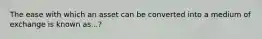 The ease with which an asset can be converted into a medium of exchange is known as...?