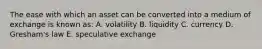 The ease with which an asset can be converted into a medium of exchange is known as: A. volatility B. liquidity C. currency D. Gresham's law E. speculative exchange