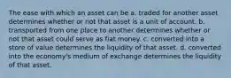 The ease with which an asset can be a. traded for another asset determines whether or not that asset is a unit of account. b. transported from one place to another determines whether or not that asset could serve as fiat money. c. converted into a store of value determines the liquidity of that asset. d. converted into the economy's medium of exchange determines the liquidity of that asset.