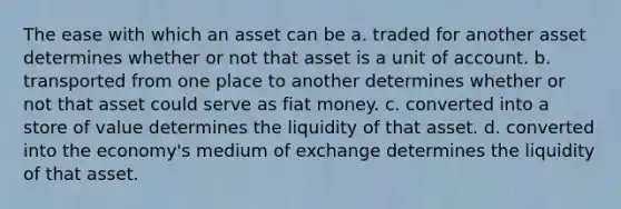 The ease with which an asset can be a. traded for another asset determines whether or not that asset is a unit of account. b. transported from one place to another determines whether or not that asset could serve as fiat money. c. converted into a store of value determines the liquidity of that asset. d. converted into the economy's medium of exchange determines the liquidity of that asset.