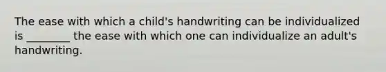 The ease with which a​ child's handwriting can be individualized is​ ________ the ease with which one can individualize an​ adult's handwriting.