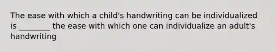 The ease with which a child's handwriting can be individualized is ________ the ease with which one can individualize an adult's handwriting