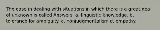 The ease in dealing with situations in which there is a great deal of unknown is called Answers: a. linguistic knowledge. b. tolerance for ambiguity. c. nonjudgmentalism d. empathy.