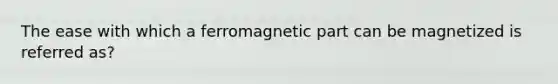 The ease with which a ferromagnetic part can be magnetized is referred as?