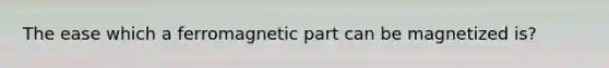 The ease which a ferromagnetic part can be magnetized is?