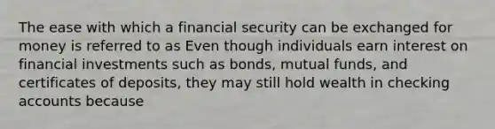 The ease with which a financial security can be exchanged for money is referred to as Even though individuals earn interest on financial investments such as​ bonds, mutual​ funds, and certificates of​ deposits, they may still hold wealth in checking accounts because