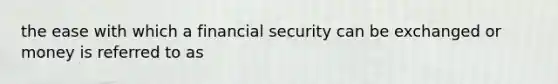 the ease with which a financial security can be exchanged or money is referred to as