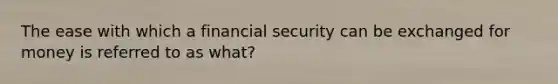 The ease with which a financial security can be exchanged for money is referred to as what?