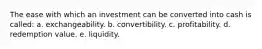 The ease with which an investment can be converted into cash is called: a. exchangeability. b. convertibility. c. profitability. d. redemption value. e. liquidity.