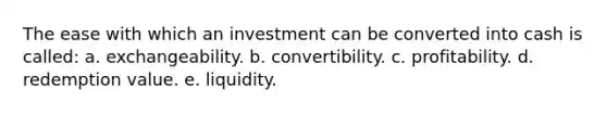 The ease with which an investment can be converted into cash is called: a. exchangeability. b. convertibility. c. profitability. d. redemption value. e. liquidity.