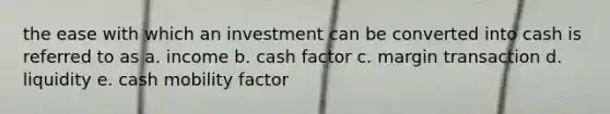 the ease with which an investment can be converted into cash is referred to as a. income b. cash factor c. margin transaction d. liquidity e. cash mobility factor