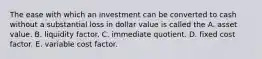 The ease with which an investment can be converted to cash without a substantial loss in dollar value is called the A. asset value. B. liquidity factor. C. immediate quotient. D. fixed cost factor. E. variable cost factor.