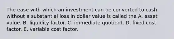 The ease with which an investment can be converted to cash without a substantial loss in dollar value is called the A. asset value. B. liquidity factor. C. immediate quotient. D. fixed cost factor. E. variable cost factor.