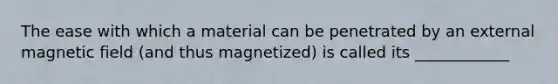 The ease with which a material can be penetrated by an external magnetic field (and thus magnetized) is called its ____________