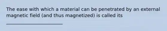 The ease with which a material can be penetrated by an external magnetic field (and thus magnetized) is called its ________________________