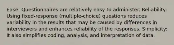 Ease: Questionnaires are relatively easy to administer. Reliability: Using fixed-response (multiple-choice) questions reduces variability in the results that may be caused by differences in interviewers and enhances reliability of the responses. Simplicity: It also simplifies coding, analysis, and interpretation of data.