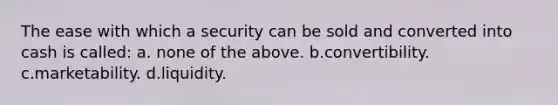 The ease with which a security can be sold and converted into cash is called: a. none of the above. b.convertibility. c.marketability. d.liquidity.