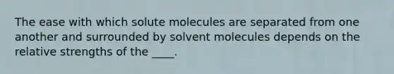 The ease with which solute molecules are separated from one another and surrounded by solvent molecules depends on the relative strengths of the ____.