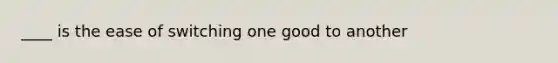____ is the ease of switching one good to another