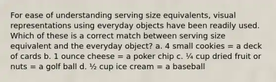 For ease of understanding serving size equivalents, visual representations using everyday objects have been readily used. Which of these is a correct match between serving size equivalent and the everyday object? a. 4 small cookies = a deck of cards b. 1 ounce cheese = a poker chip c. ¼ cup dried fruit or nuts = a golf ball d. ½ cup ice cream = a baseball