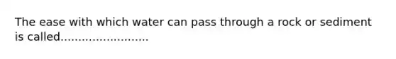 The ease with which water can pass through a rock or sediment is called.........................