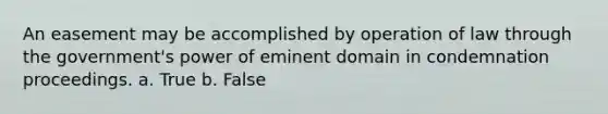 An easement may be accomplished by operation of law through the government's power of eminent domain in condemnation proceedings. a. True b. False