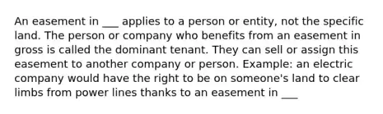 An easement in ___ applies to a person or entity, not the specific land. The person or company who benefits from an easement in gross is called the dominant tenant. They can sell or assign this easement to another company or person. Example: an electric company would have the right to be on someone's land to clear limbs from power lines thanks to an easement in ___